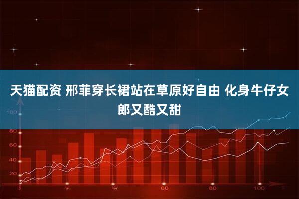 天猫配资 邢菲穿长裙站在草原好自由 化身牛仔女郎又酷又甜