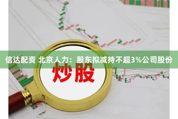 信达配资 北京人力：股东拟减持不超3%公司股份