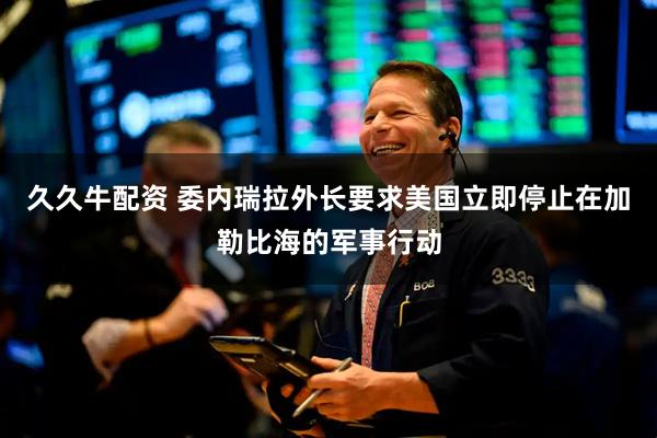 久久牛配资 委内瑞拉外长要求美国立即停止在加勒比海的军事行动