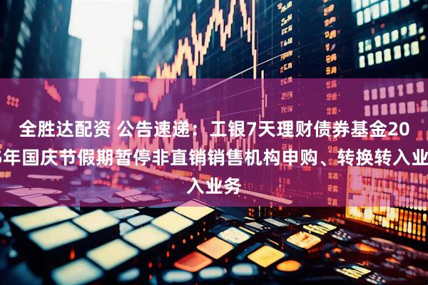全胜达配资 公告速递：工银7天理财债券基金2025年国庆节假期暂停非直销销售机构申购、转换转入业务