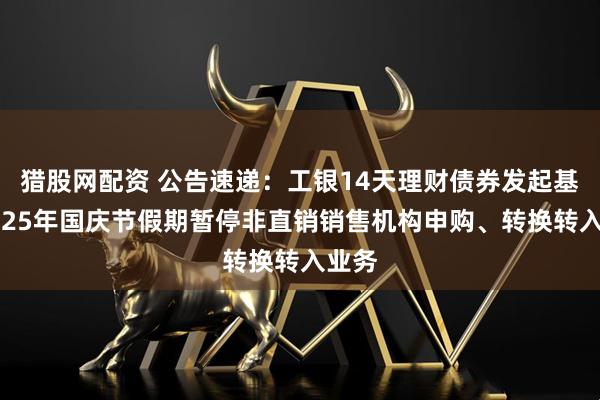 猎股网配资 公告速递：工银14天理财债券发起基金2025年国庆节假期暂停非直销销售机构申购、转换转入业务