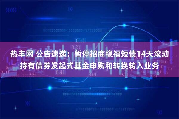 热丰网 公告速递：暂停招商稳福短债14天滚动持有债券发起式基金申购和转换转入业务