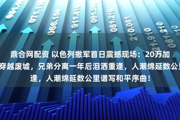 鼎合网配资 以色列撤军首日震撼现场：20万加沙民众拖锅带盆穿越废墟，兄弟分离一年后泪洒重逢，人潮绵延数公里谱写和平序曲！