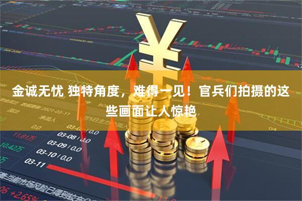 金诚无忧 独特角度，难得一见！官兵们拍摄的这些画面让人惊艳
