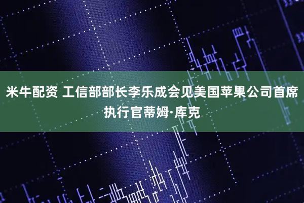米牛配资 工信部部长李乐成会见美国苹果公司首席执行官蒂姆·库克