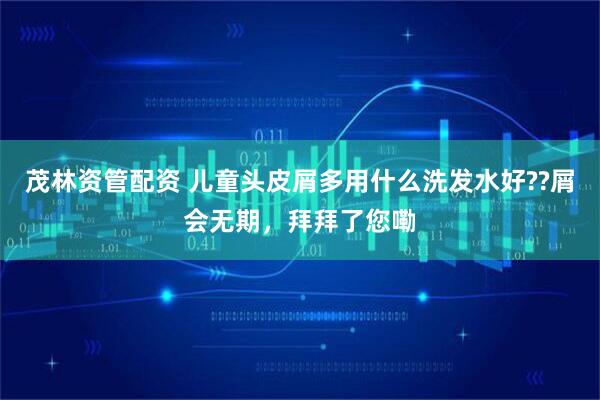 茂林资管配资 儿童头皮屑多用什么洗发水好??屑会无期，拜拜了您嘞