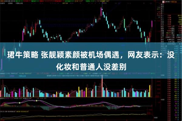 珺牛策略 张靓颖素颜被机场偶遇，网友表示：没化妆和普通人没差别