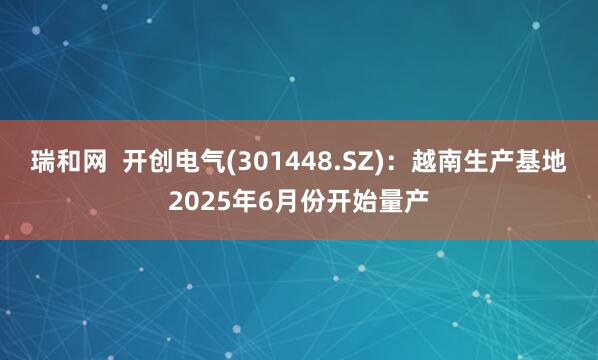 瑞和网  开创电气(301448.SZ)：越南生产基地2025年6月份开始量产