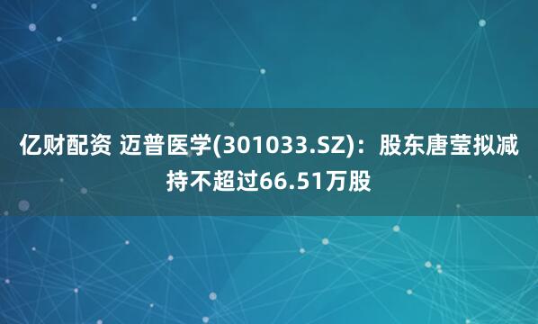 亿财配资 迈普医学(301033.SZ)：股东唐莹拟减持不超过66.51万股
