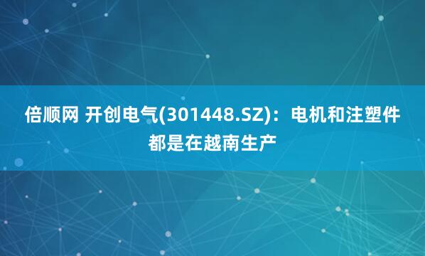 倍顺网 开创电气(301448.SZ)：电机和注塑件都是在越南生产
