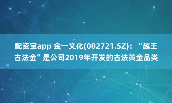 配资宝app 金一文化(002721.SZ)：“越王古法金”是公司2019年开发的古法黄金品类