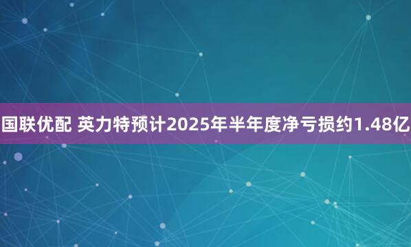 国联优配 英力特预计2025年半年度净亏损约1.48亿