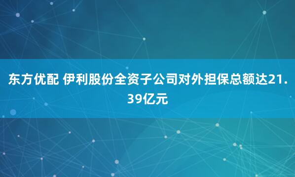东方优配 伊利股份全资子公司对外担保总额达21.39亿元
