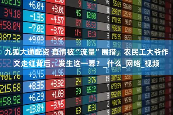 九狐大通配资 真情被“流量”围猎，农民工大爷作文走红背后，发生这一幕？_什么_网络_视频