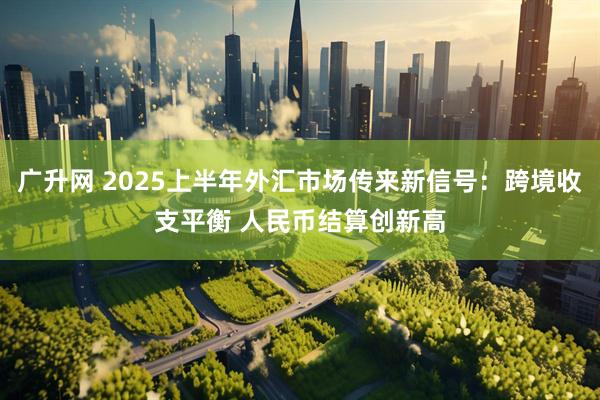 广升网 2025上半年外汇市场传来新信号：跨境收支平衡 人民币结算创新高