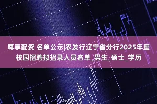 尊享配资 名单公示|农发行辽宁省分行2025年度校园招聘拟招录人员名单_男生_硕士_学历