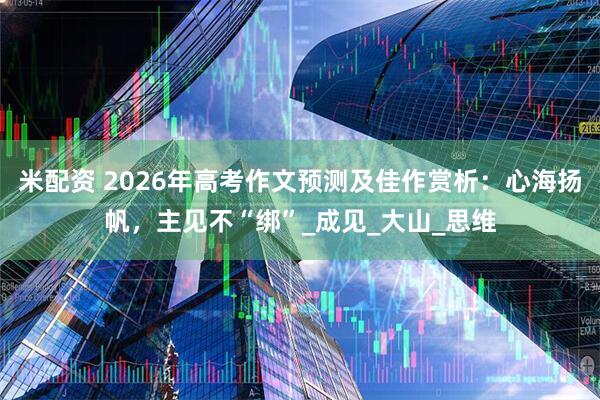 米配资 2026年高考作文预测及佳作赏析：心海扬帆，主见不“绑”_成见_大山_思维