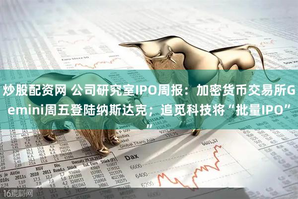 炒股配资网 公司研究室IPO周报：加密货币交易所Gemini周五登陆纳斯达克；追觅科技将“批量IPO”