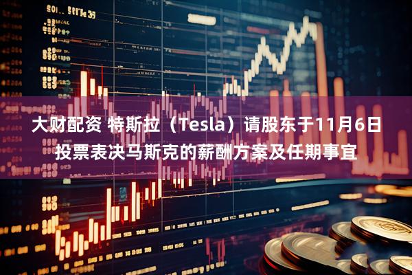 大财配资 特斯拉（Tesla）请股东于11月6日投票表决马斯克的薪酬方案及任期事宜