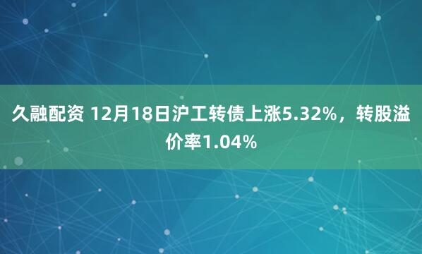 久融配资 12月18日沪工转债上涨5.32%,转股溢价率1.04%